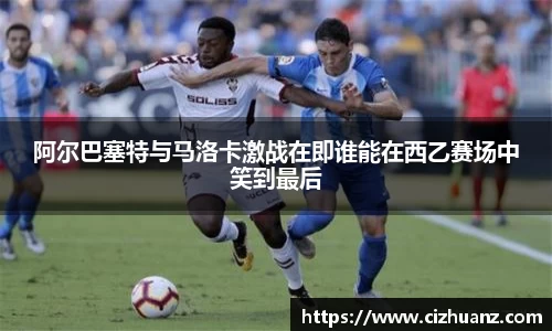阿尔巴塞特与马洛卡激战在即谁能在西乙赛场中笑到最后