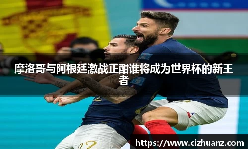 摩洛哥与阿根廷激战正酣谁将成为世界杯的新王者