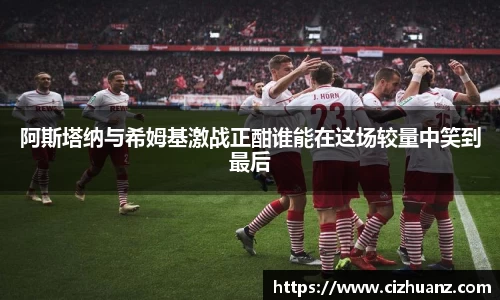 阿斯塔纳与希姆基激战正酣谁能在这场较量中笑到最后