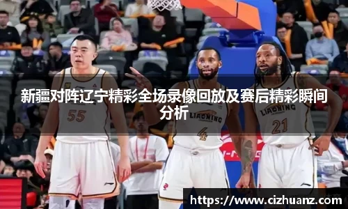 新疆对阵辽宁精彩全场录像回放及赛后精彩瞬间分析