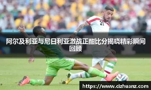 阿尔及利亚与尼日利亚激战正酣比分揭晓精彩瞬间回顾